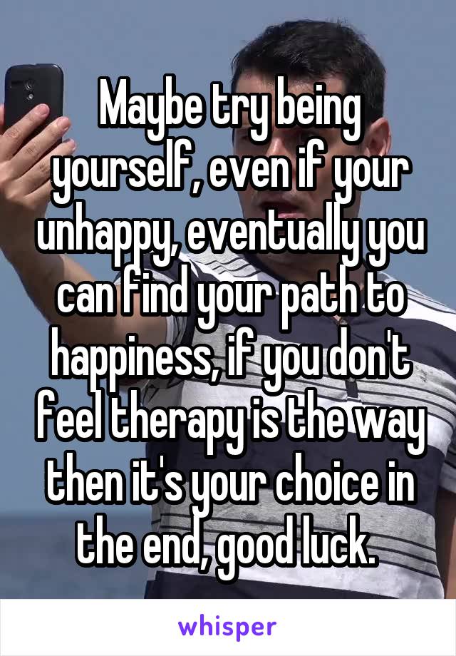 Maybe try being yourself, even if your unhappy, eventually you can find your path to happiness, if you don't feel therapy is the way then it's your choice in the end, good luck. 