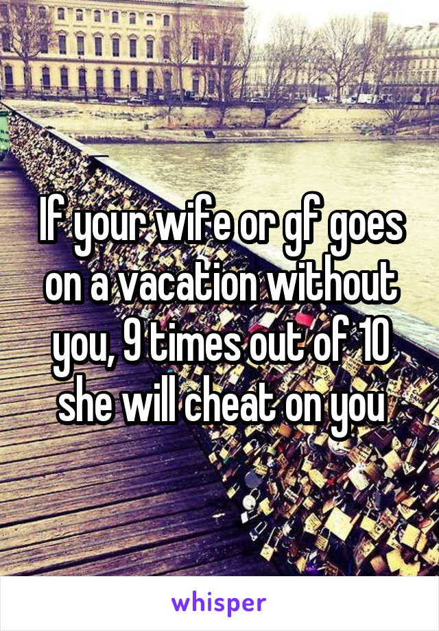 If your wife or gf goes on a vacation without you, 9 times out of 10 she will cheat on you