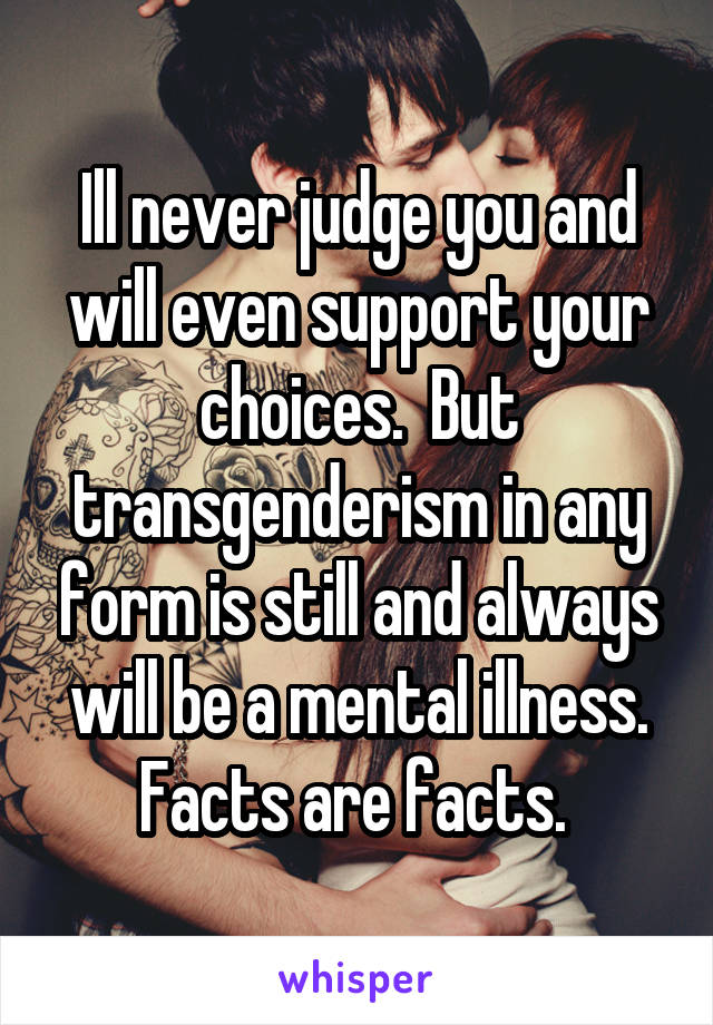 Ill never judge you and will even support your choices.  But transgenderism in any form is still and always will be a mental illness. Facts are facts. 