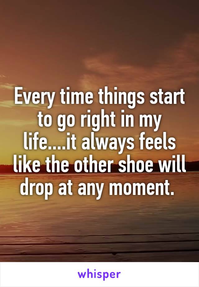 Every time things start to go right in my life....it always feels like the other shoe will drop at any moment. 