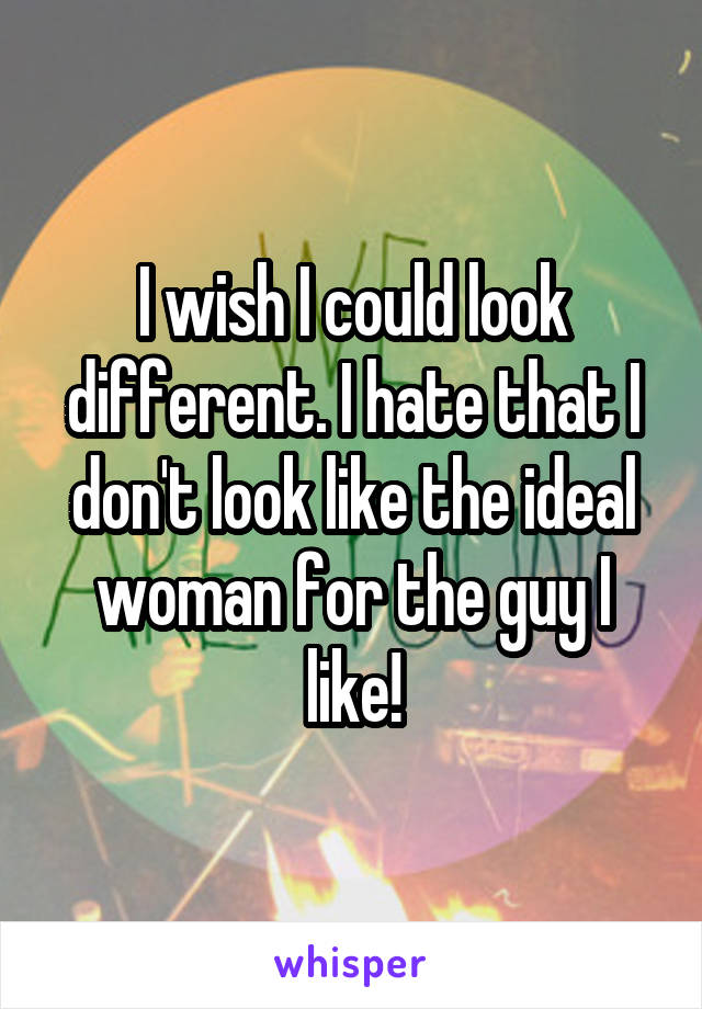 I wish I could look different. I hate that I don't look like the ideal woman for the guy I like!