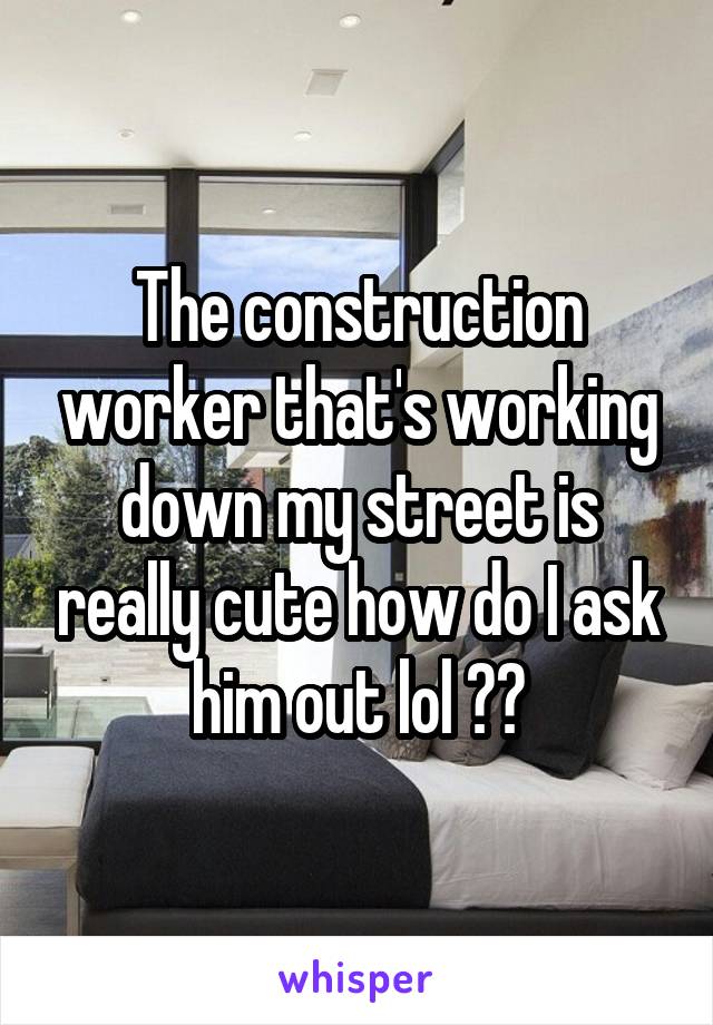 The construction worker that's working down my street is really cute how do I ask him out lol ??