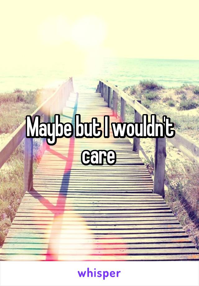 Maybe but I wouldn't care 