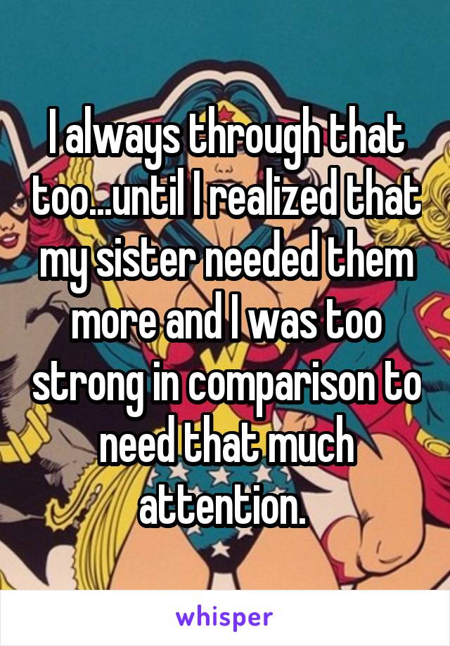I always through that too...until I realized that my sister needed them more and I was too strong in comparison to need that much attention. 