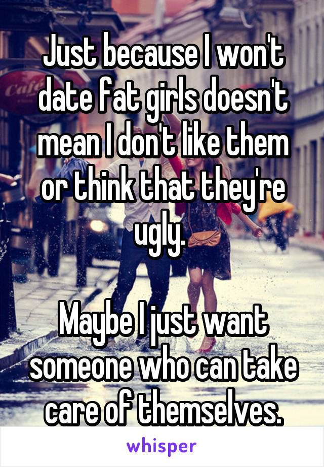 Just because I won't date fat girls doesn't mean I don't like them or think that they're ugly. 

Maybe I just want someone who can take care of themselves.