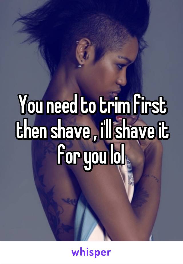 You need to trim first then shave , i'll shave it for you lol 