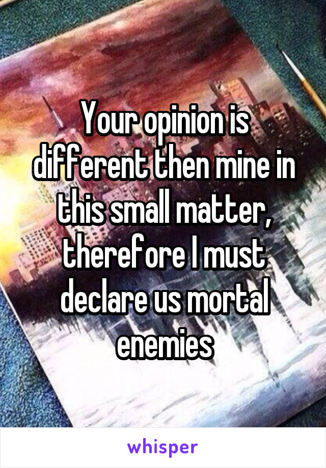 Your opinion is different then mine in this small matter, therefore I must declare us mortal enemies