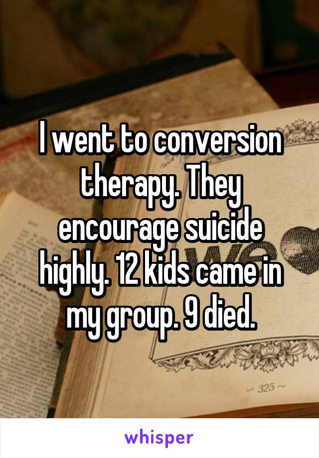 I went to conversion therapy. They encourage suicide highly. 12 kids came in my group. 9 died.