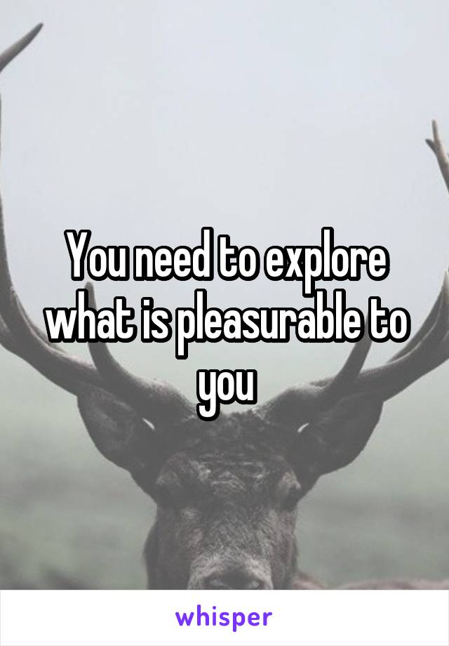 You need to explore what is pleasurable to you