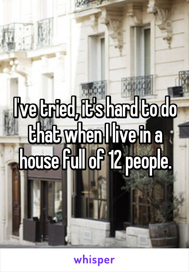 I've tried, it's hard to do that when I live in a house full of 12 people.