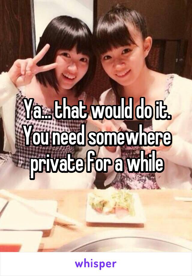 Ya... that would do it. You need somewhere private for a while