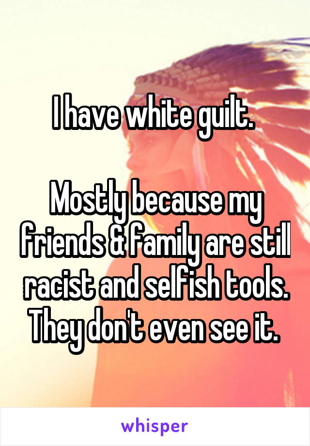 I have white guilt. 

Mostly because my friends & family are still racist and selfish tools. They don't even see it. 