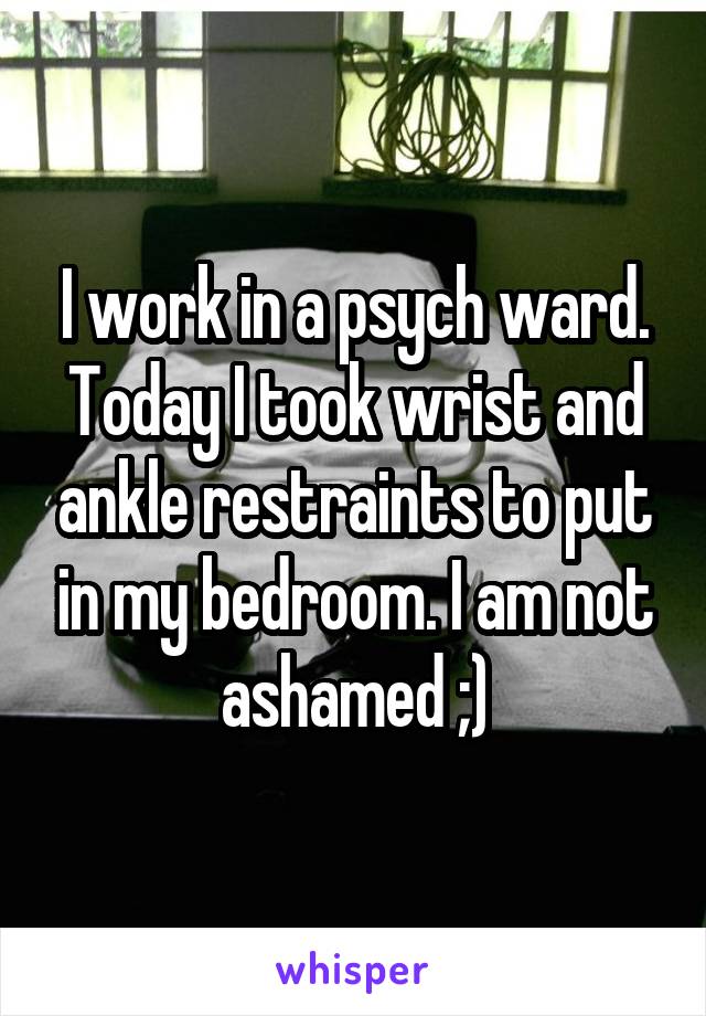 I work in a psych ward. Today I took wrist and ankle restraints to put in my bedroom. I am not ashamed ;)