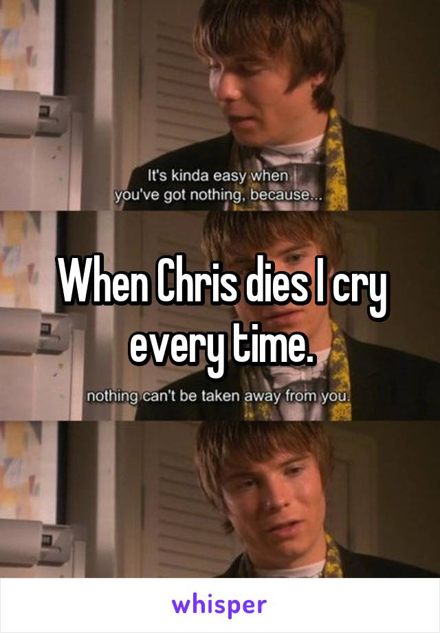 When Chris dies I cry every time.