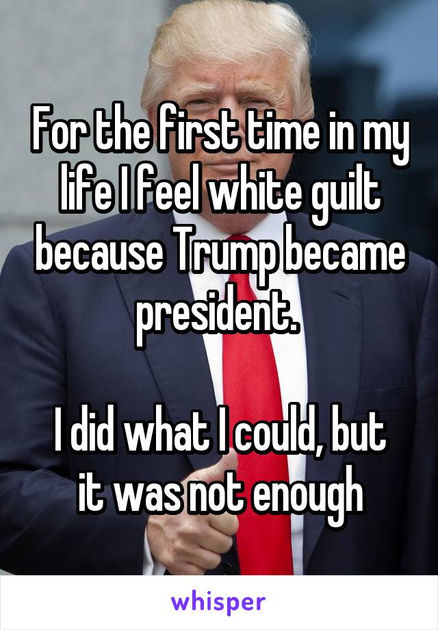 For the first time in my life I feel white guilt because Trump became president. 

I did what I could, but it was not enough
