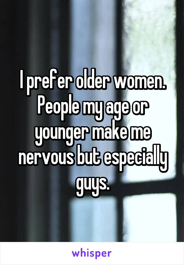 I prefer older women. People my age or younger make me nervous but especially guys.