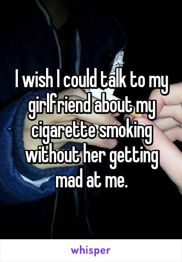 I wish I could talk to my girlfriend about my cigarette smoking without her getting mad at me.
