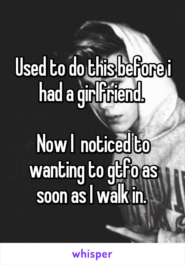 Used to do this before i had a girlfriend. 

Now I  noticed to wanting to gtfo as soon as I walk in. 