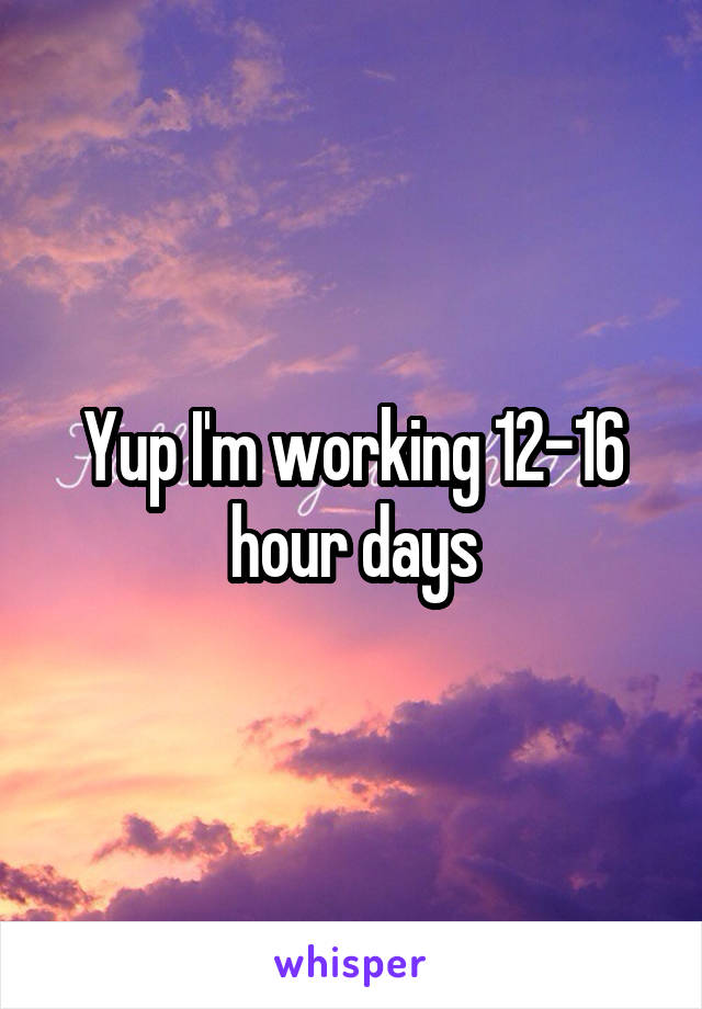Yup I'm working 12-16 hour days