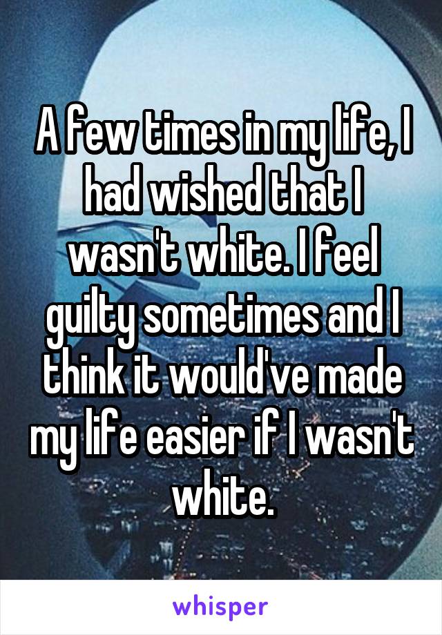 A few times in my life, I had wished that I wasn't white. I feel guilty sometimes and I think it would've made my life easier if I wasn't white.
