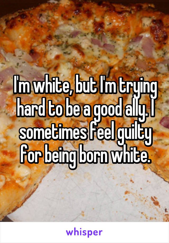 I'm white, but I'm trying hard to be a good ally. I sometimes feel guilty for being born white.
