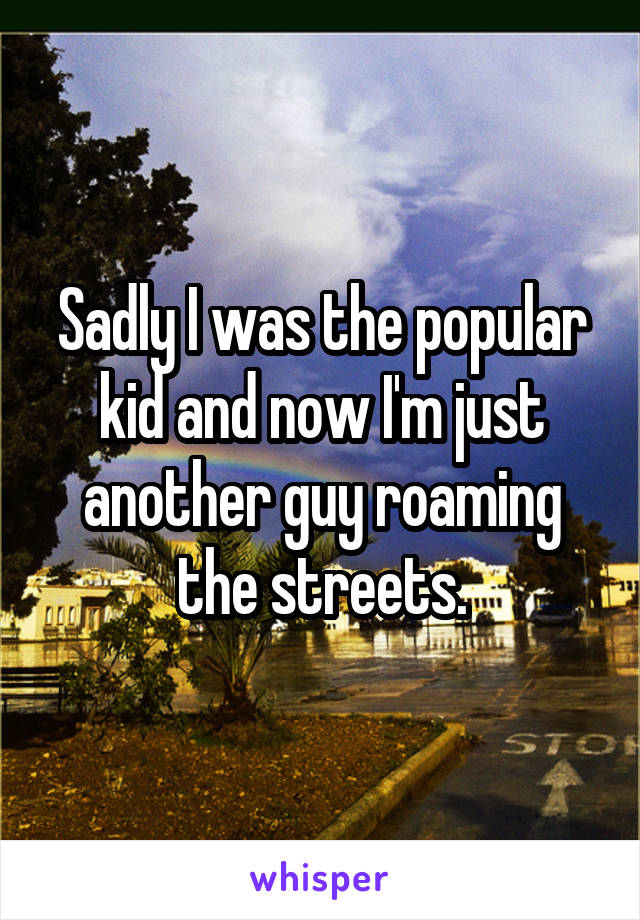 Sadly I was the popular kid and now I'm just another guy roaming the streets.
