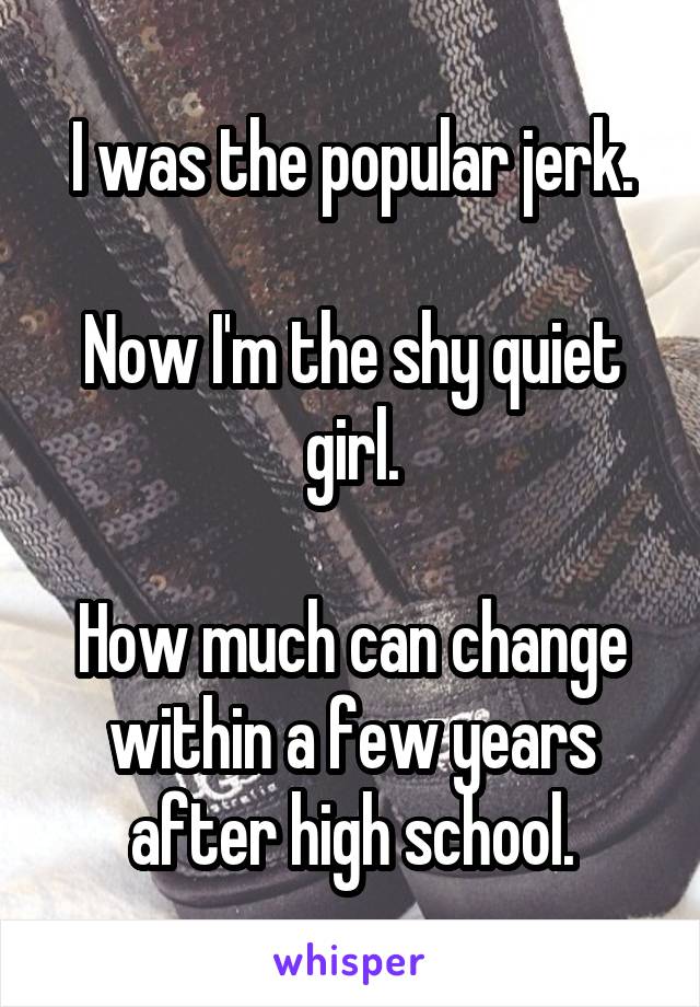 I was the popular jerk.

Now I'm the shy quiet girl.

How much can change within a few years after high school.
