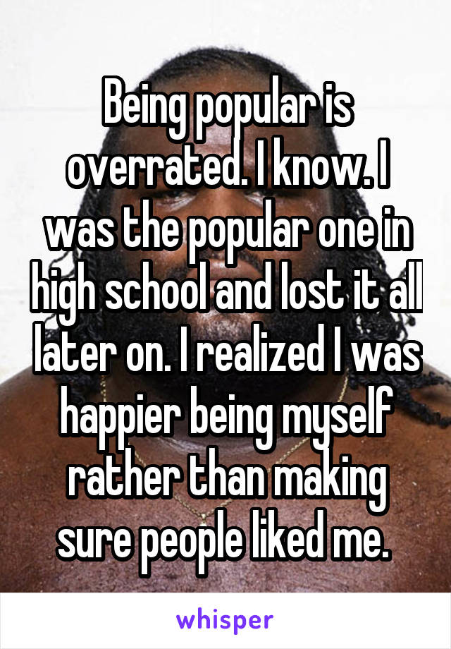 Being popular is overrated. I know. I was the popular one in high school and lost it all later on. I realized I was happier being myself rather than making sure people liked me. 