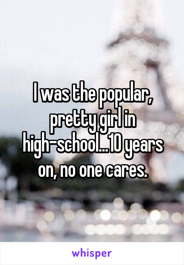 I was the popular, pretty girl in high-school...10 years on, no one cares.