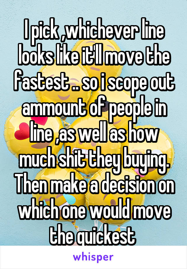 I pick ,whichever line looks like it'll move the fastest .. so i scope out ammount of people in line ,as well as how much shit they buying. Then make a decision on which one would move the quickest 
