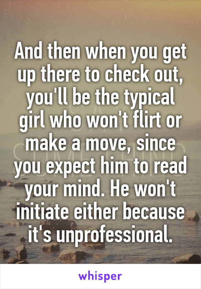And then when you get up there to check out, you'll be the typical girl who won't flirt or make a move, since you expect him to read your mind. He won't initiate either because it's unprofessional.