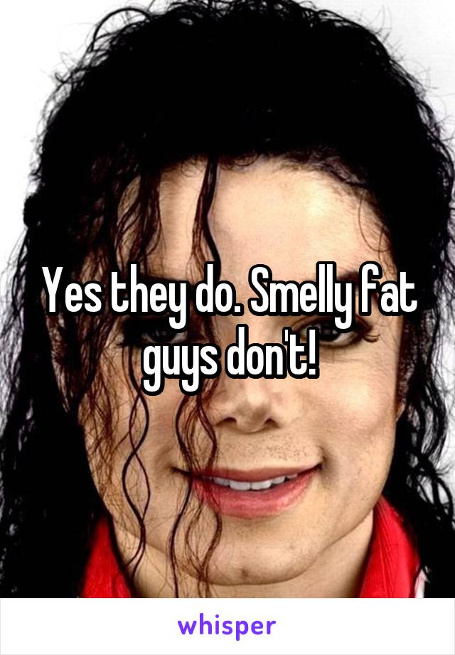Yes they do. Smelly fat guys don't!