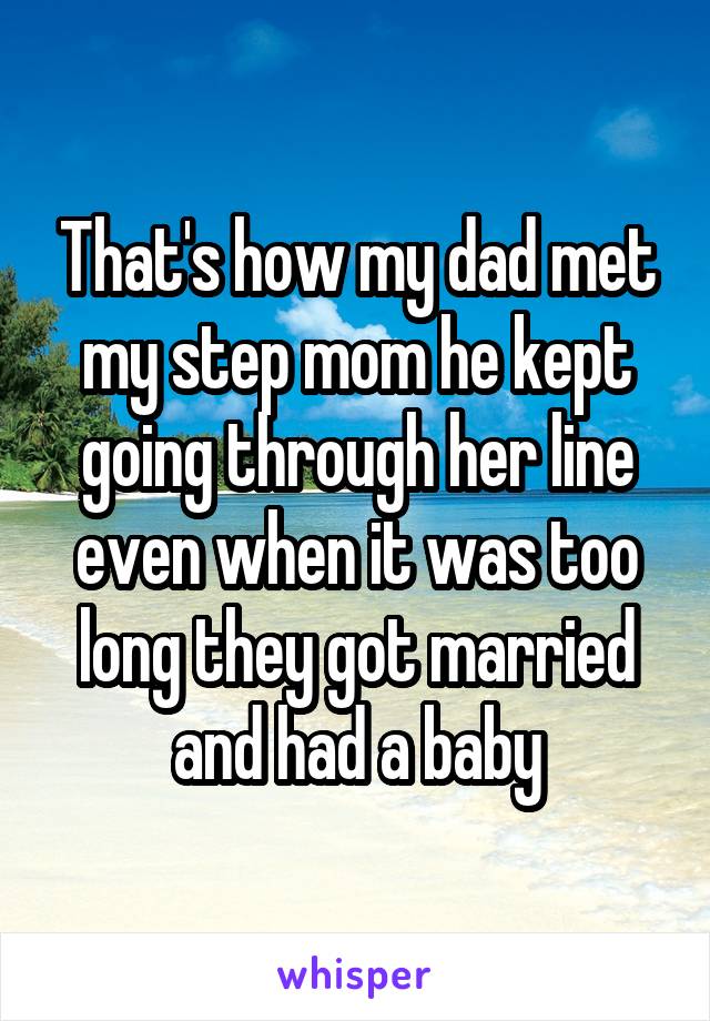 That's how my dad met my step mom he kept going through her line even when it was too long they got married and had a baby