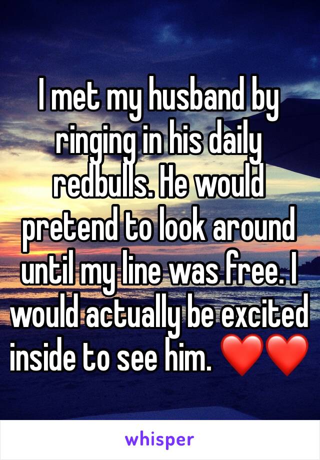 I met my husband by ringing in his daily redbulls. He would pretend to look around until my line was free. I would actually be excited inside to see him. ❤️❤️