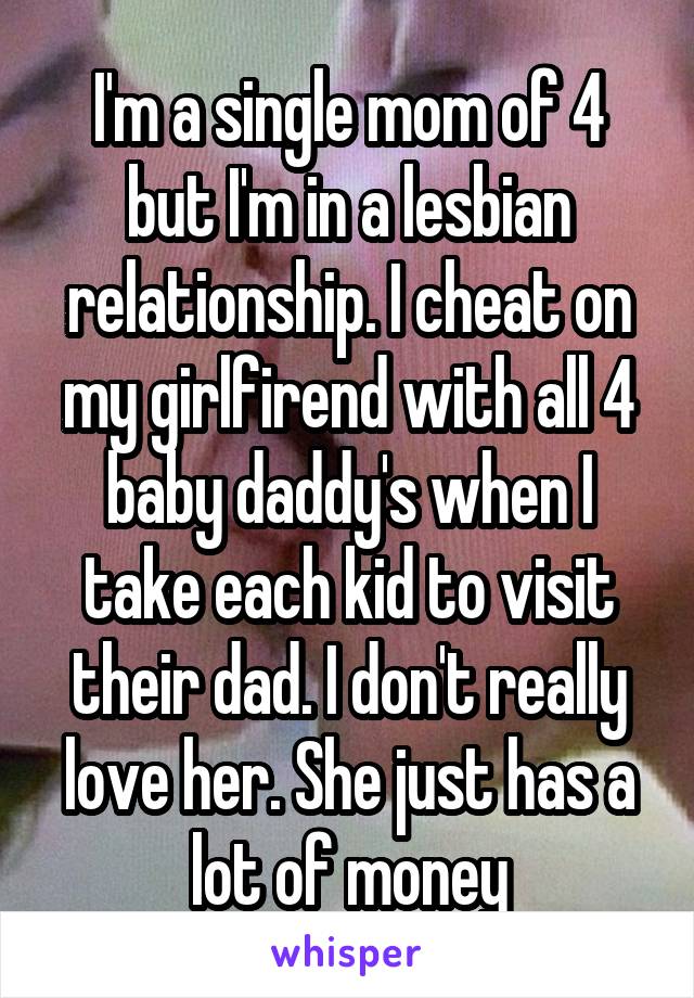 I'm a single mom of 4 but I'm in a lesbian relationship. I cheat on my girlfirend with all 4 baby daddy's when I take each kid to visit their dad. I don't really love her. She just has a lot of money