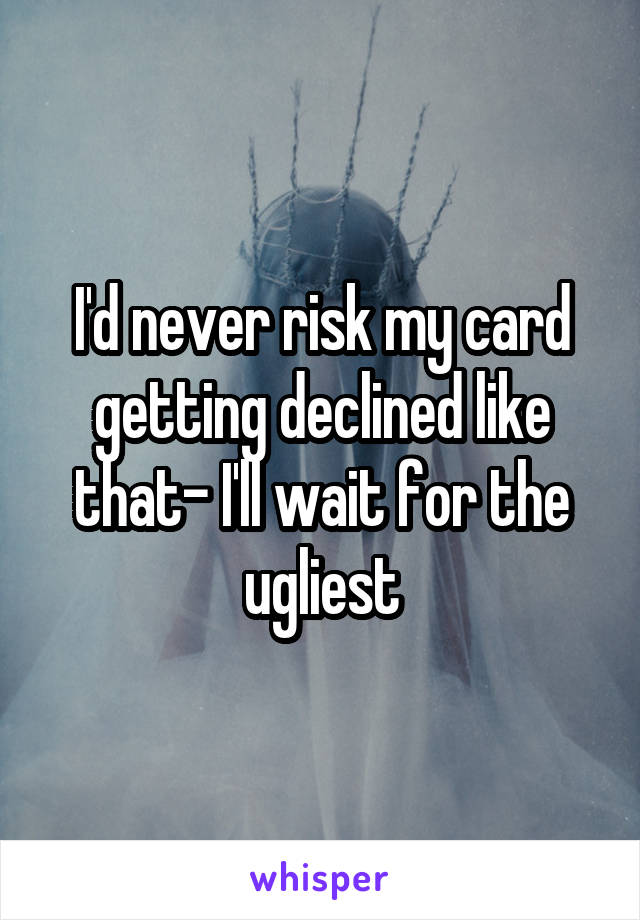 I'd never risk my card getting declined like that- I'll wait for the ugliest