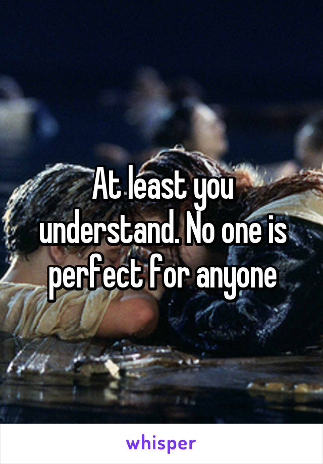 At least you understand. No one is perfect for anyone