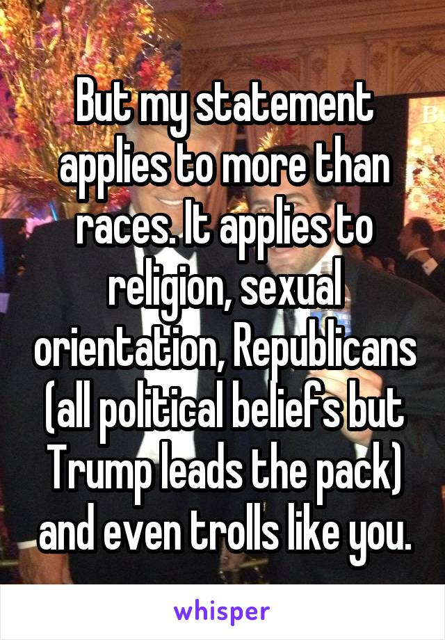 But my statement applies to more than races. It applies to religion, sexual orientation, Republicans (all political beliefs but Trump leads the pack) and even trolls like you.