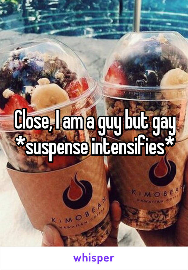 Close, I am a guy but gay *suspense intensifies*