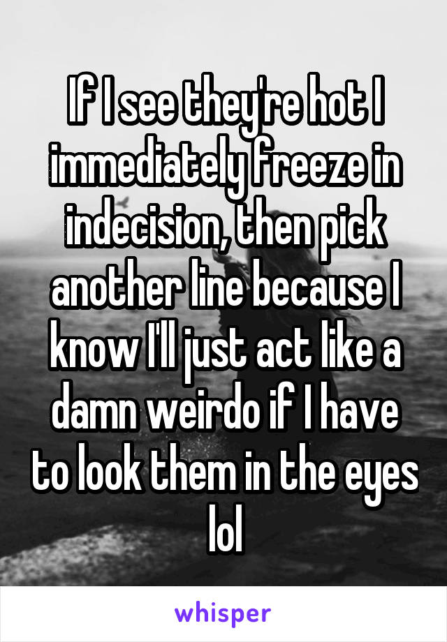 If I see they're hot I immediately freeze in indecision, then pick another line because I know I'll just act like a damn weirdo if I have to look them in the eyes lol