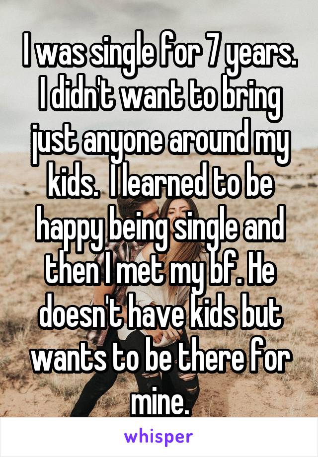 I was single for 7 years. I didn't want to bring just anyone around my kids.  I learned to be happy being single and then I met my bf. He doesn't have kids but wants to be there for mine.
