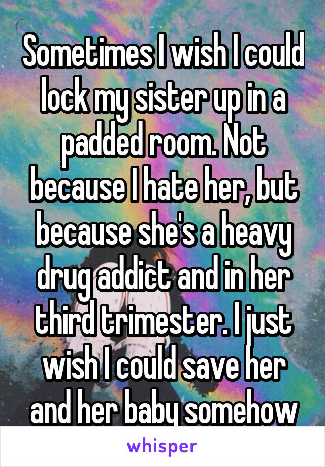 Sometimes I wish I could lock my sister up in a padded room. Not because I hate her, but because she's a heavy drug addict and in her third trimester. I just wish I could save her and her baby somehow