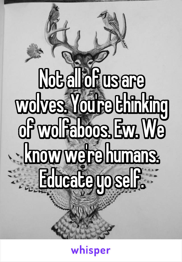 Not all of us are wolves. You're thinking of wolfaboos. Ew. We know we're humans. Educate yo self.