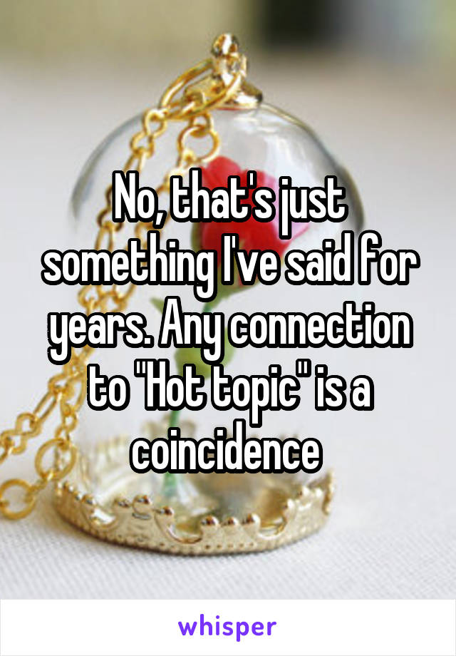 No, that's just something I've said for years. Any connection to "Hot topic" is a coincidence 