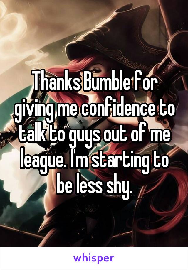 Thanks Bumble for giving me confidence to talk to guys out of me league. I'm starting to be less shy.