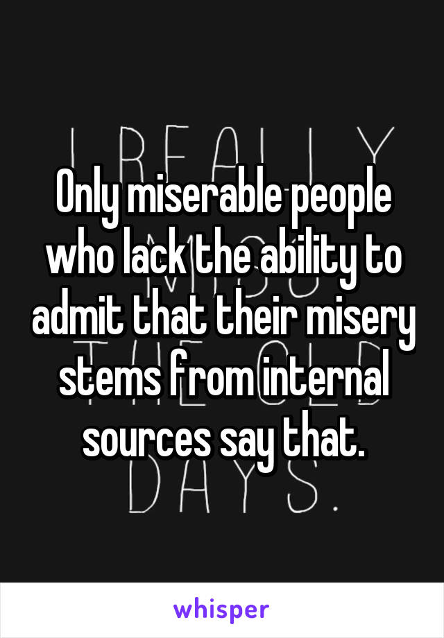 Only miserable people who lack the ability to admit that their misery stems from internal sources say that.