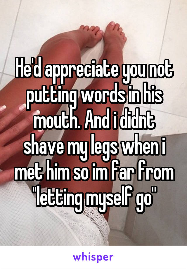 He'd appreciate you not putting words in his mouth. And i didnt shave my legs when i met him so im far from "letting myself go"