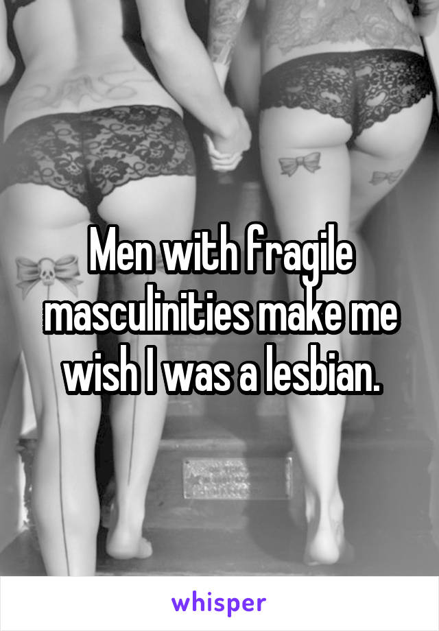 Men with fragile masculinities make me wish I was a lesbian.