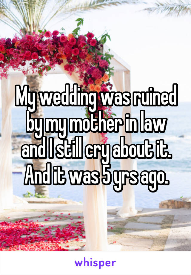 My wedding was ruined by my mother in law and I still cry about it. And it was 5 yrs ago.