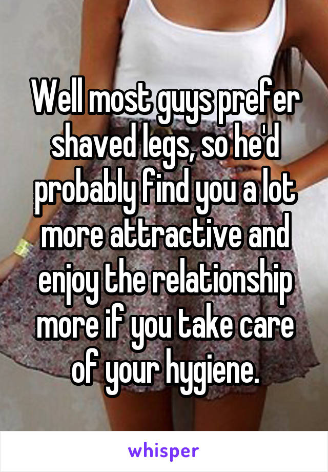 Well most guys prefer shaved legs, so he'd probably find you a lot more attractive and enjoy the relationship more if you take care of your hygiene.